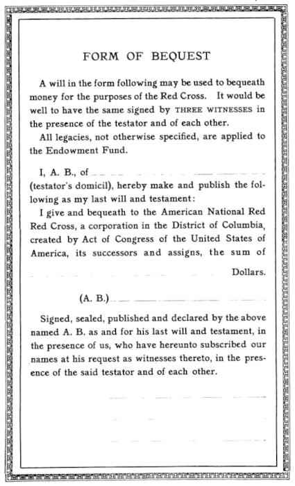 Image of the form. Text:   A will in the form following may be used to bequeath   money for the purposes of the Red Cross. It would be   well to have the same signed by THREE WITNESSES in   the presence of the testator and of each other. / All   legacies, not otherwise specified, are applied to   the Endowment Fund. /   I, A. B., of __________ (testator’s domicil),   hereby make and publish the following   as my last will and testament: / I give and bequeath to the American National Red   Red [yes, that's a typo] Cross, a corporation in the District of Columbia,   created by Act of Congress of the United States of   America, its successors and assigns, the sum of   ____ Dollars. / (A. B.) [space for signature] /   Signed, sealed, published and declared by the above   named A. B. as and for his last will and testament, in   the presence of us, who have hereunto subscribed our   names at his request as witnesses thereto, in the presence   of the said testator and of each other. / [space for three witness signatures]